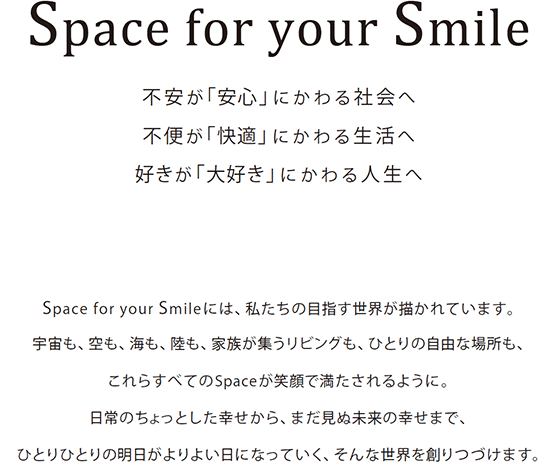 Space for your Smile 不安が「安心」にかわる社会へ 不便が「快適」にかわる生活へ 好きが「大好き」にかわる人生へ Space for your Smile には、私たちの目指す世界が描かれています。 宇宙も、空も、海も、陸も、家族が集うリビングも、ひとりの自由な場所も、 これらすべてのSpaceが笑顔で満たされるように。 日常のちょっとした幸せから、まだ見ぬ未来の幸せまで、 ひとりひとりの明日がよりよい日になっていく、そんな世界を創りつづけます。